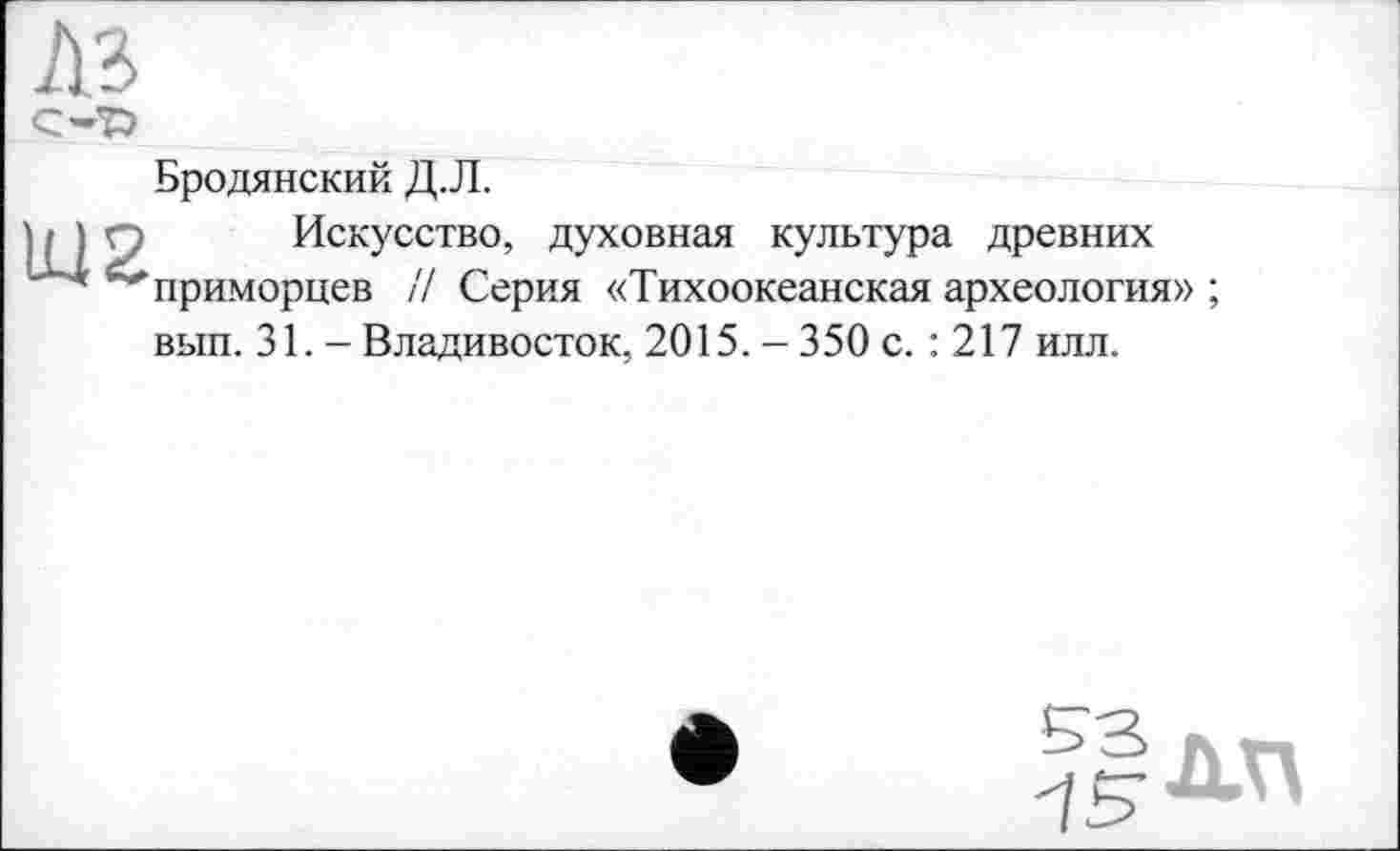 ﻿AB
Бродянский Д.Л.
Искусство, духовная культура древних приморцев /7 Серия «Тихоокеанская археология» ; вып. 31. - Владивосток, 2015.-350 с. : 217 илл.
